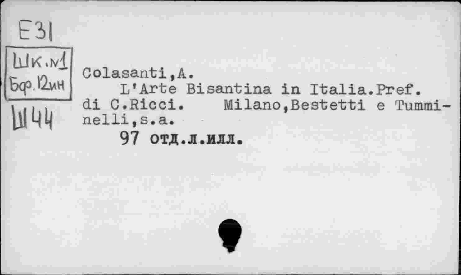 ﻿ЕЗІ bJK.ivj. Б(р'2ин w
Colasanti,A.
L’Arte Bisantina in Italia.Pref.
di C.Ricci. Milano,Bestetti e Tummi-nellijS.a.
97 отд.л.илл.